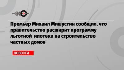 Премьер Михаил Мишустин сообщил, что правительство расширит программу льготной ипотеки на строительство частных домов
