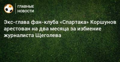 Александр Щеголев - Экс-глава фан-клуба «Спартака» Коршунов арестован на два месяца за избиение журналиста Щеголева - bombardir.ru