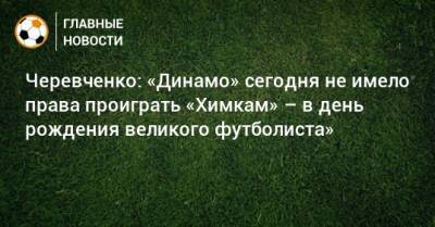 Черевченко: «Динамо» сегодня не имело права проиграть «Химкам» – в день рождения великого футболиста»