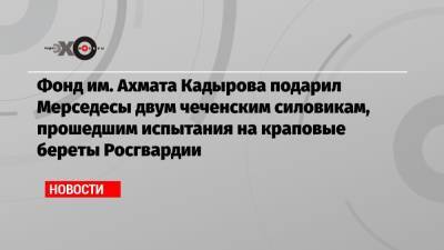 Фонд им. Ахмата Кадырова подарил Мерседесы двум чеченским силовикам, прошедшим испытания на краповые береты Росгвардии