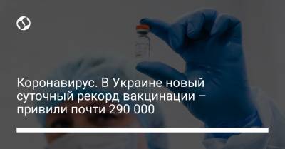 Коронавирус. В Украине новый суточный рекорд вакцинации – привили почти 290 000 человек