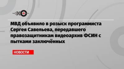 МВД объявило в розыск программиста Сергея Савельева, передавшего правозащитникам видеоархив ФСИН с пытками заключённых