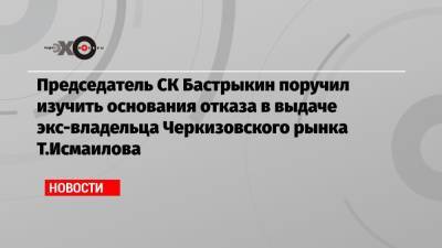 Председатель СК Бастрыкин поручил изучить основания отказа в выдаче экс-владельца Черкизовского рынка Т.Исмаилова