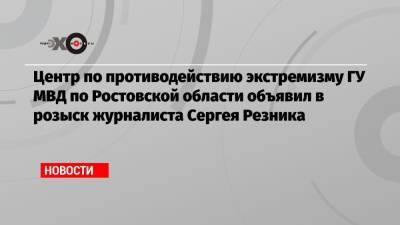 Центр по противодействию экстремизму ГУ МВД по Ростовской области объявил в розыск журналиста Сергея Резника