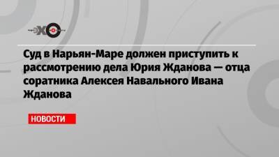 Суд в Нарьян-Маре должен приступить к рассмотрению дела Юрия Жданова — отца соратника Алексея Навального Ивана Жданова