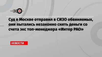 Суд в Москве отправил в СИЗО обвиняемых, они пытались незаконно снять деньги со счета экс топ-менеджера «Интер РАО»
