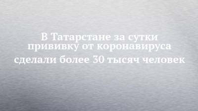 В Татарстане за сутки прививку от коронавируса сделали более 30 тысяч человек