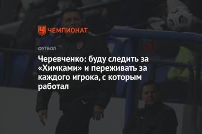 Черевченко: буду следить за «Химками» и переживать за каждого игрока, с которым работал