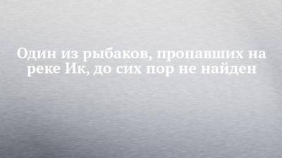 Один из рыбаков, пропавших на реке Ик, до сих пор не найден