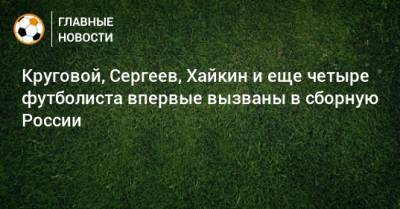 Круговой, Сергеев, Хайкин и еще четыре футболиста впервые вызваны в сборную России