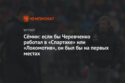 Сёмин: если бы Черевченко работал в «Спартаке» или «Локомотив», он был бы на первых местах