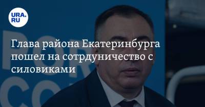 Глава района Екатеринбурга пошел на сотрудничество с силовиками