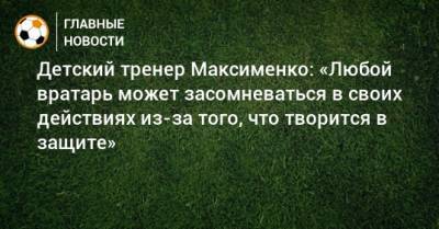 Детский тренер Максименко: «Любой вратарь может засомневаться в своих действиях из-за того, что творится в защите»