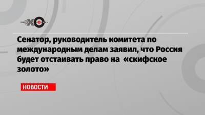 Сенатор, руководитель комитета по международным делам заявил, что Россия будет отстаивать право на «скифское золото»