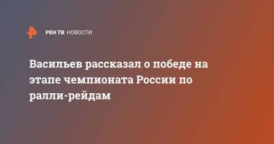 Васильев рассказал о победе на этапе чемпионата России по ралли-рейдам