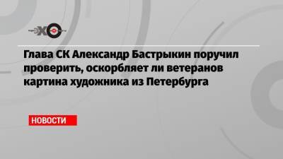 Глава СК Александр Бастрыкин поручил проверить, оскорбляет ли ветеранов картина художника из Петербурга