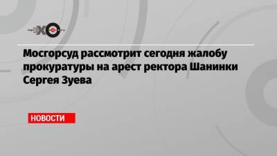 Мосгорсуд рассмотрит сегодня жалобу прокуратуры на арест ректора Шанинки Сергея Зуева