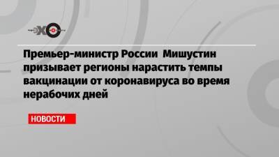 Премьер-министр России Мишустин призывает регионы нарастить темпы вакцинации от коронавируса во время нерабочих дней
