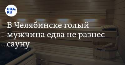 В Челябинске голый мужчина едва не разнес сауну
