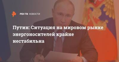 Путин: Ситуация на мировом рынке энергоносителей крайне нестабильна