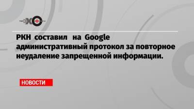 РКН составил на Google административный протокол за повторное неудаление запрещенной информации.
