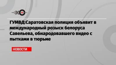 ГУМВД:Саратовская полиция объявит в международный розыск белоруса Савельева, обнародовавшего видео с пытками в тюрьме