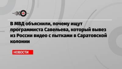 В МВД объяснили, почему ищут программиста Савельева, который вывез из России видео с пытками в Саратовской колонии