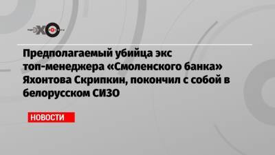 Предполагаемый убийца экс топ-менеджера «Смоленского банка» Яхонтова Скрипкин, покончил с собой в белорусском СИЗО