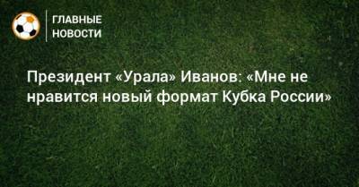 Президент «Урала» Иванов: «Мне не нравится новый формат Кубка России»