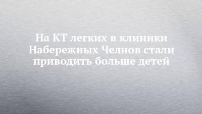 На КТ легких в клиники Набережных Челнов стали приводить больше детей