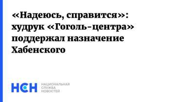 «Надеюсь, справится»: худрук «Гоголь-центра» поддержал назначение Хабенского
