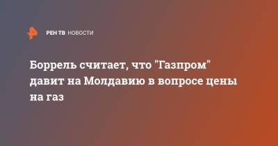 Жозеп Боррель - Наталья Гаврилица - Боррель считает, что "Газпром" давит на Молдавию в вопросе цены на газ - ren.tv - Молдавия