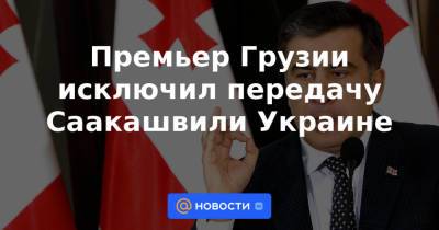Премьер Грузии исключил передачу Саакашвили Украине