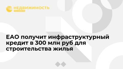 ЕАО получит инфраструктурный кредит в 300 млн руб для строительства более 500 квартир