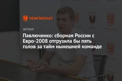 Павлюченко: сборная России с Евро-2008 отгрузила бы пять голов за тайм нынешней команде