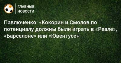 Павлюченко: «Кокорин и Смолов по потенциалу должны были играть в «Реале», «Барселоне» или «Ювентусе»