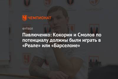 Павлюченко: Кокорин и Смолов по потенциалу должны были играть в «Реале» или «Барселоне»
