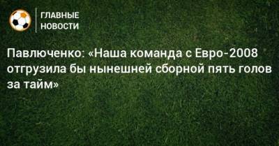 Павлюченко: «Наша команда с Евро-2008 отгрузила бы нынешней сборной пять голов за тайм»