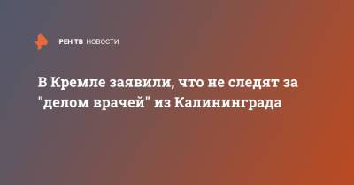 Дмитрий Песков - Элина Сушкевич - В Кремле заявили, что не следят за "делом врачей" из Калининграда - ren.tv - Россия - Калининград