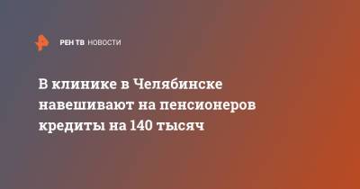 В клинике в Челябинске навешивают на пенсионеров кредиты на 140 тысяч