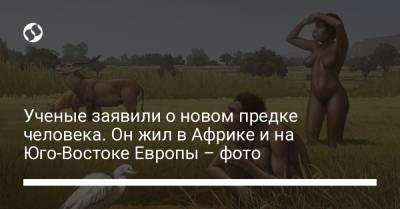 Ученые заявили о новом предке человека. Он жил в Африке и на Юго-Востоке Европы – фото