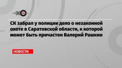 СК забрал у полиции дело о незаконной охоте в Саратовской области, к которой может быть причастен Валерий Рашкин