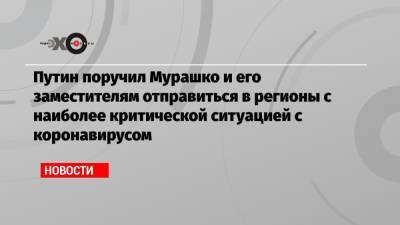 Путин поручил Мурашко и его заместителям отправиться в регионы с наиболее критической ситуацией с коронавирусом