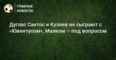 Дуглас Сантос и Кузяев не сыграют с «Ювентусом», Малком – под вопросом