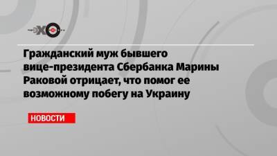 Гражданский муж бывшего вице-президента Сбербанка Марины Раковой отрицает, что помог ее возможному побегу на Украину