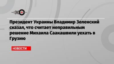 Президент Украины Владимир Зеленский сказал, что считает неправильным решение Михаила Саакашвили уехать в Грузию