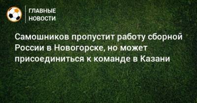 Самошников пропустит работу сборной России в Новогорске, но может присоединиться к команде в Казани