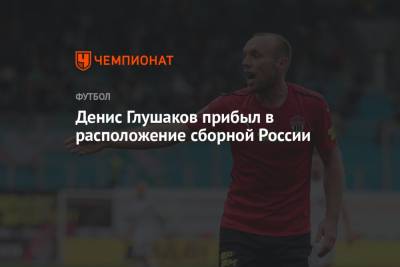 Денис Глушаков прибыл в расположение сборной России