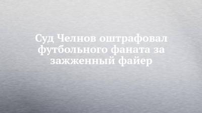 Суд Челнов оштрафовал футбольного фаната за зажженный файер