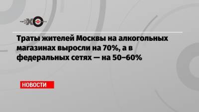 Траты жителей Москвы на алкогольных магазинах выросли на 70%, а в федеральных сетях — на 50–60%